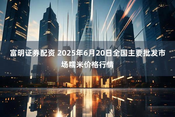富明证券配资 2025年6月20日全国主要批发市场糯米价格行情