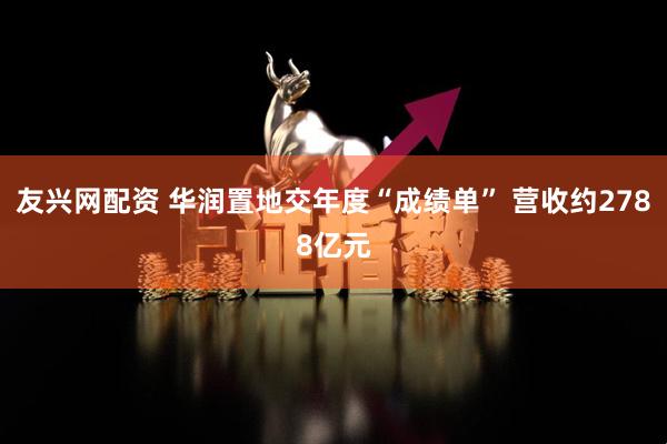 友兴网配资 华润置地交年度“成绩单” 营收约2788亿元