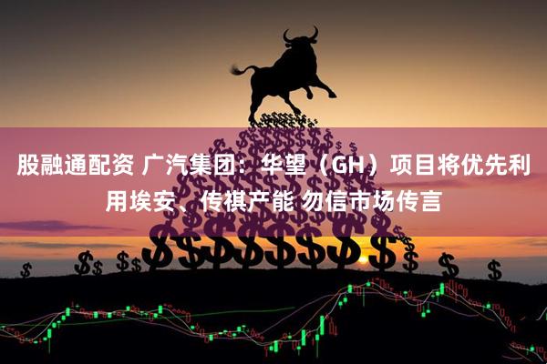 股融通配资 广汽集团：华望（GH）项目将优先利用埃安、传祺产能 勿信市场传言