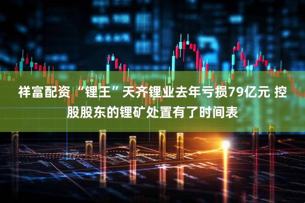 祥富配资 “锂王”天齐锂业去年亏损79亿元 控股股东的锂矿处置有了时间表