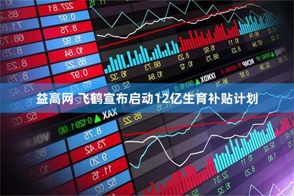 益高网 飞鹤宣布启动12亿生育补贴计划