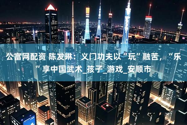 公富网配资 陈发琳：义门功夫以“玩”融苦，“乐”享中国武术_孩子_游戏_安顺市