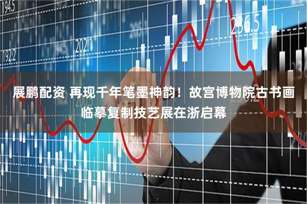 展鹏配资 再现千年笔墨神韵！故宫博物院古书画临摹复制技艺展在浙启幕