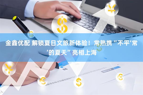 金鑫优配 解锁夏日文旅新体验！常熟携“不平‘常’的夏天”亮相上海