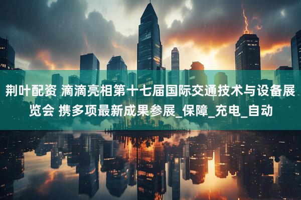 荆叶配资 滴滴亮相第十七届国际交通技术与设备展览会 携多项最新成果参展_保障_充电_自动