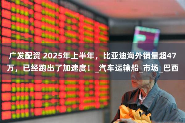 广发配资 2025年上半年，比亚迪海外销量超47万，已经跑出了加速度！_汽车运输船_市场_巴西