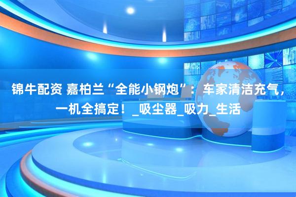 锦牛配资 嘉柏兰“全能小钢炮”：车家清洁充气，一机全搞定！_吸尘器_吸力_生活