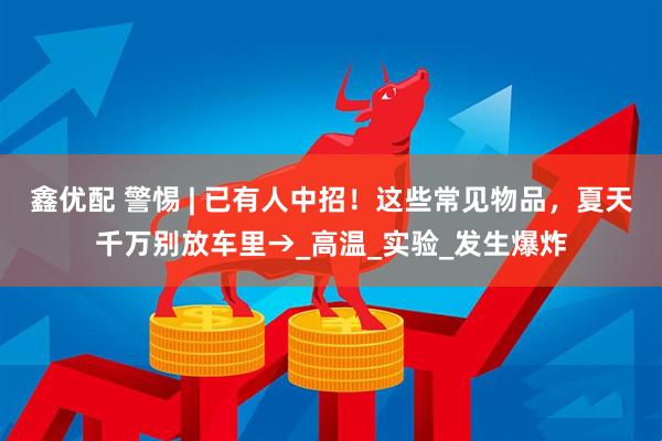鑫优配 警惕 | 已有人中招！这些常见物品，夏天千万别放车里→_高温_实验_发生爆炸