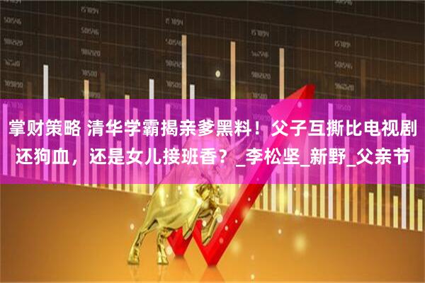 掌财策略 清华学霸揭亲爹黑料！父子互撕比电视剧还狗血，还是女儿接班香？_李松坚_新野_父亲节