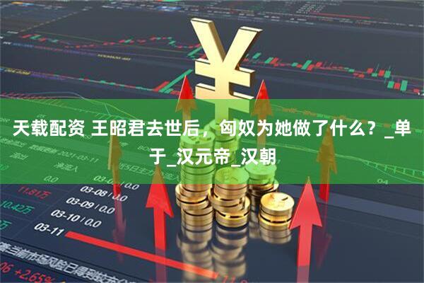 天载配资 王昭君去世后，匈奴为她做了什么？_单于_汉元帝_汉朝