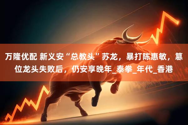 万隆优配 新义安“总教头”苏龙，暴打陈惠敏，篡位龙头失败后，仍安享晚年_泰拳_年代_香港