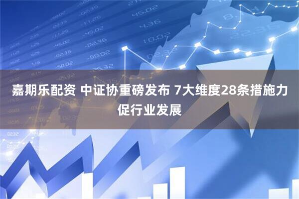 嘉期乐配资 中证协重磅发布 7大维度28条措施力促行业发展