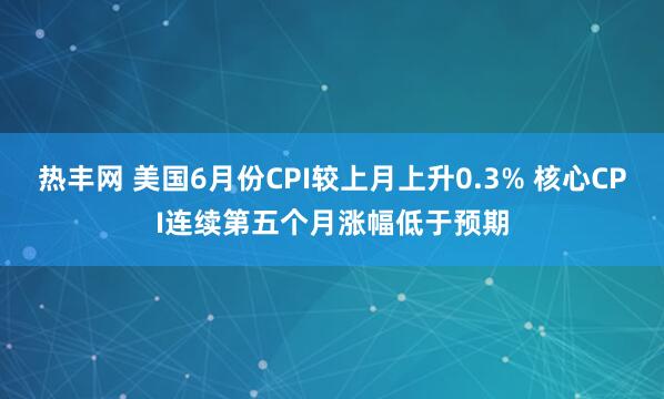 热丰网 美国6月份CPI较上月上升0.3% 核心CPI连续第五个月涨幅低于预期