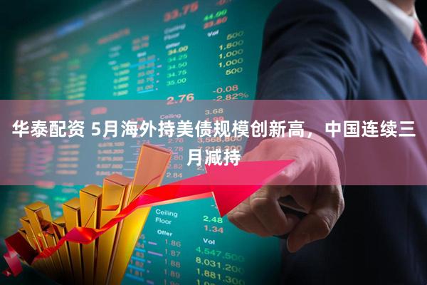 华泰配资 5月海外持美债规模创新高，中国连续三月减持