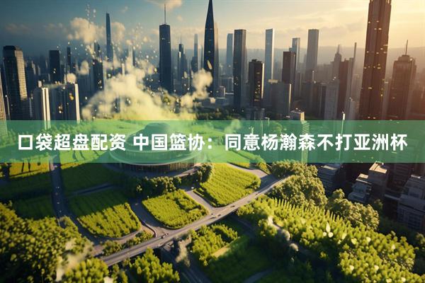 口袋超盘配资 中国篮协：同意杨瀚森不打亚洲杯