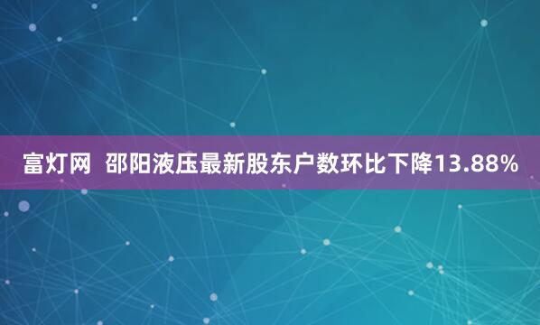 富灯网  邵阳液压最新股东户数环比下降13.88%