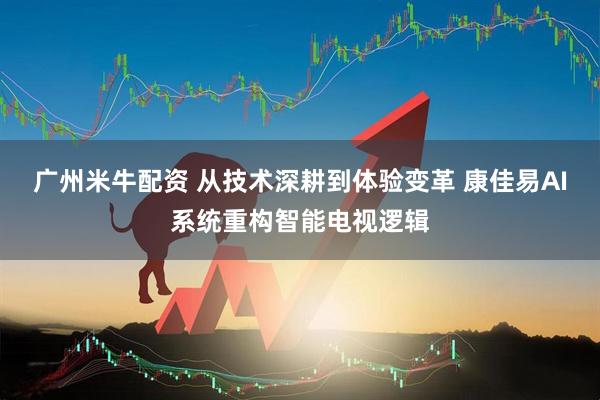 广州米牛配资 从技术深耕到体验变革 康佳易AI系统重构智能电视逻辑