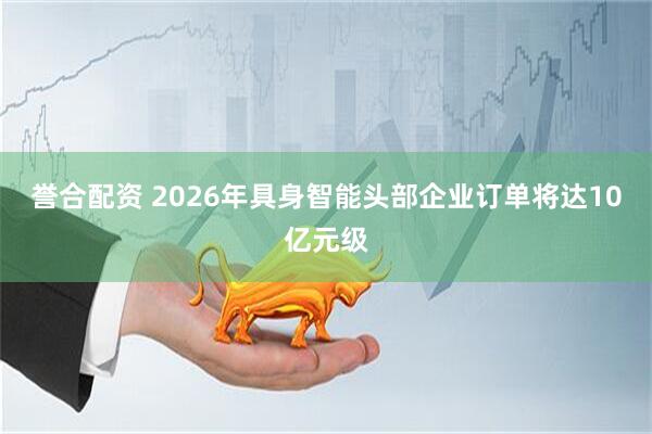 誉合配资 2026年具身智能头部企业订单将达10亿元级