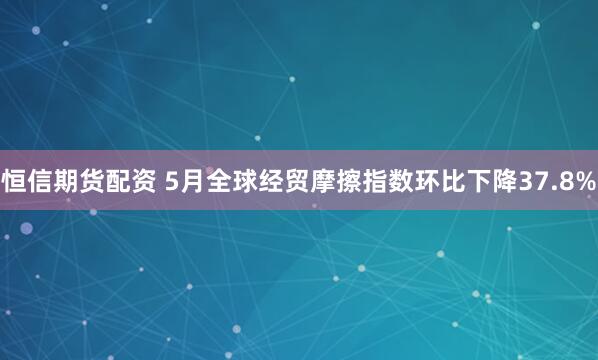恒信期货配资 5月全球经贸摩擦指数环比下降37.8%