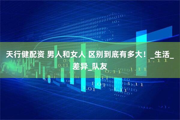 天行健配资 男人和女人 区别到底有多大！_生活_差异_队友