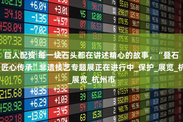 巨人配资 每一块石头都在讲述精心的故事，“叠石成韵·匠心传承”非遗技艺专题展正在进行中_保护_展览_杭州市