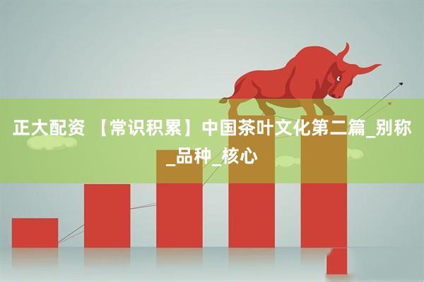 正大配资 【常识积累】中国茶叶文化第二篇_别称_品种_核心