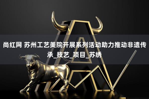 尚红网 苏州工艺美院开展系列活动助力推动非遗传承_技艺_项目_苏绣