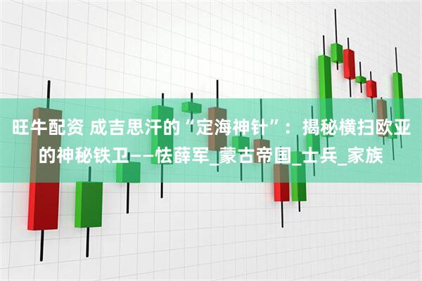 旺牛配资 成吉思汗的“定海神针”：揭秘横扫欧亚的神秘铁卫——怯薛军_蒙古帝国_士兵_家族