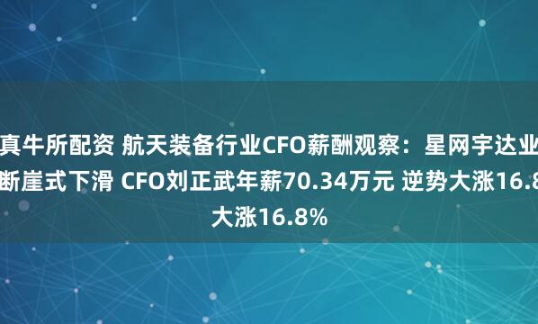 真牛所配资 航天装备行业CFO薪酬观察：星网宇达业绩断崖式下滑 CFO刘正武年薪70.34万元 逆势大涨16.8%