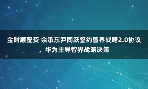 金财顺配资 余承东尹同跃签约智界战略2.0协议，华为主导智界战略决策