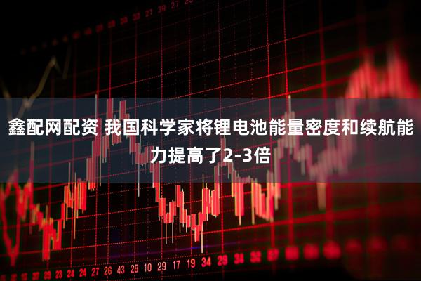 鑫配网配资 我国科学家将锂电池能量密度和续航能力提高了2-3倍