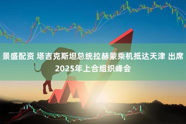 景盛配资 塔吉克斯坦总统拉赫蒙乘机抵达天津 出席2025年上合组织峰会