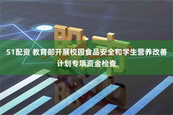 51配资 教育部开展校园食品安全和学生营养改善计划专项资金检查