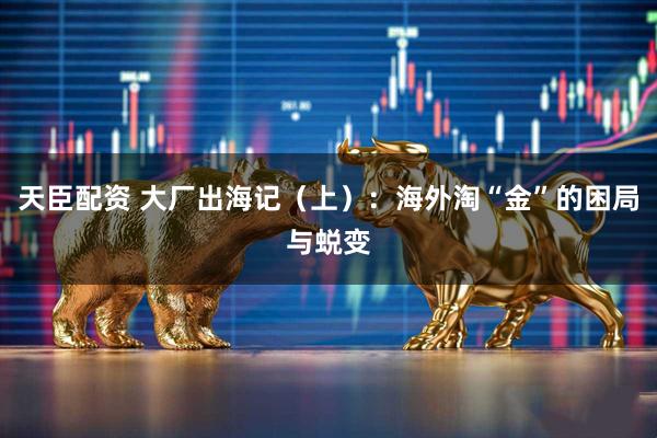 天臣配资 大厂出海记（上）：海外淘“金”的困局与蜕变