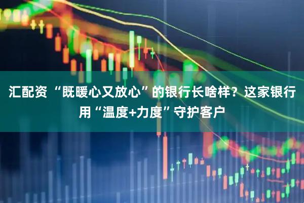 汇配资 “既暖心又放心”的银行长啥样?这家银行用“温度+力度”守护客户