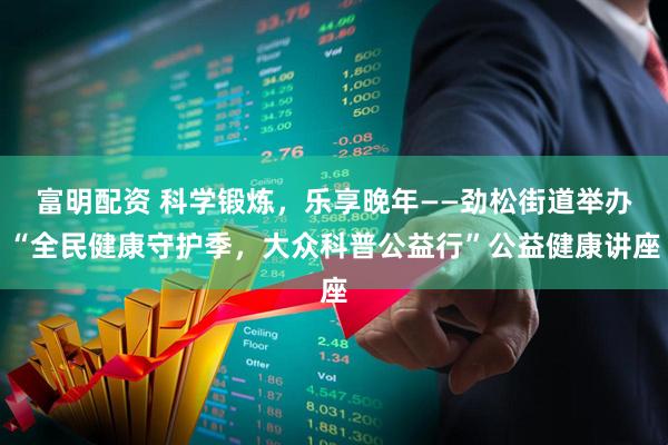 富明配资 科学锻炼，乐享晚年——劲松街道举办“全民健康守护季，大众科普公益行”公益健康讲座