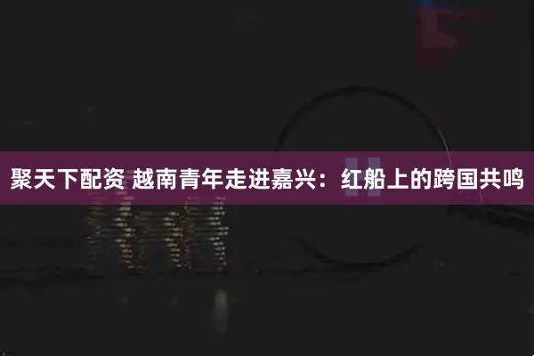 聚天下配资 越南青年走进嘉兴：红船上的跨国共鸣