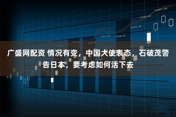 广盛网配资 情况有变，中国大使表态，石破茂警告日本，要考虑如何活下去