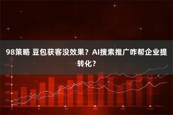 98策略 豆包获客没效果？AI搜索推广咋帮企业提转化？