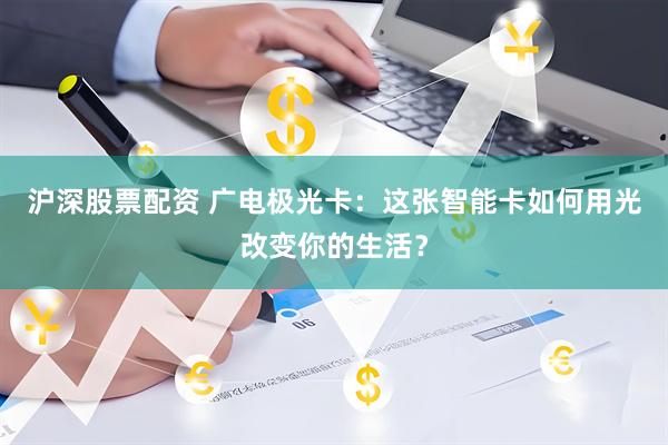 沪深股票配资 广电极光卡：这张智能卡如何用光改变你的生活？