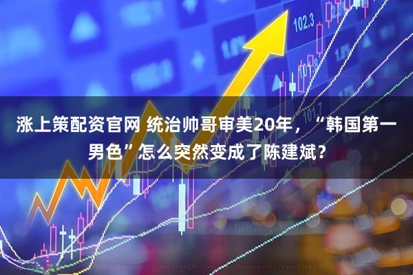 涨上策配资官网 统治帅哥审美20年，“韩国第一男色”怎么突然变成了陈建斌？