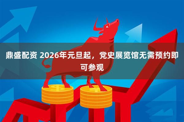 鼎盛配资 2026年元旦起，党史展览馆无需预约即可参观