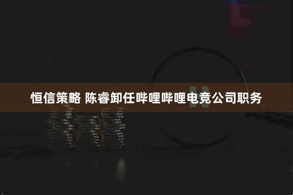 恒信策略 陈睿卸任哔哩哔哩电竞公司职务