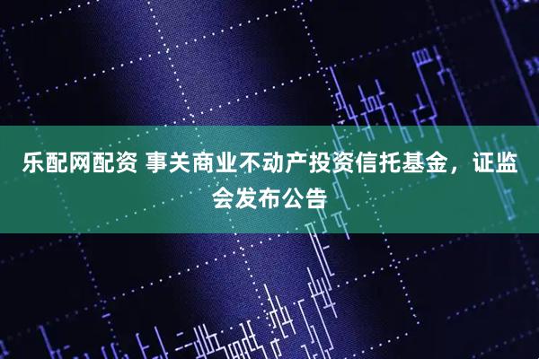 乐配网配资 事关商业不动产投资信托基金，证监会发布公告