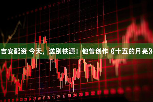 吉安配资 今天，送别铁源！他曾创作《十五的月亮》