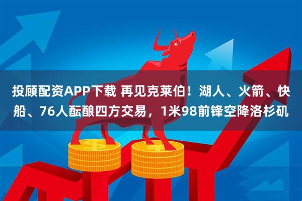 投顾配资APP下载 再见克莱伯！湖人、火箭、快船、76人酝酿四方交易，1米98前锋空降洛杉矶