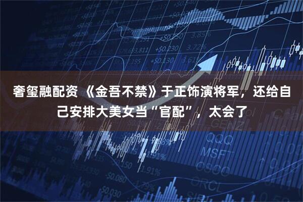 奢玺融配资 《金吾不禁》于正饰演将军，还给自己安排大美女当“官配”，太会了