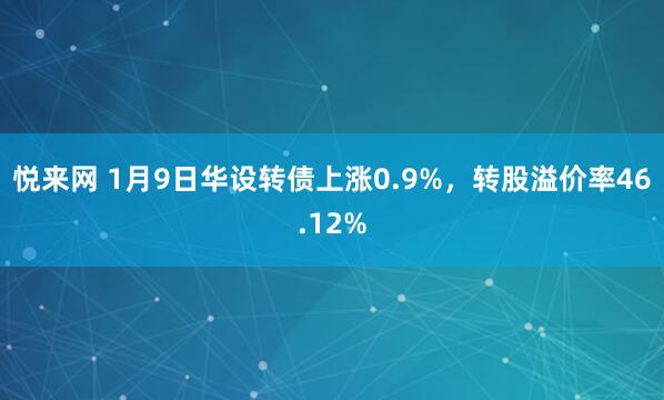 悦来网 1月9日华设转债上涨0.9%，转股溢价率46.12%