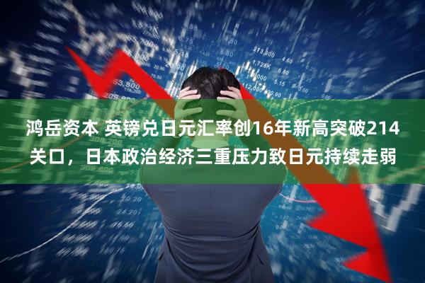 鸿岳资本 英镑兑日元汇率创16年新高突破214关口,日本政治经济三重压力致日元持续走弱