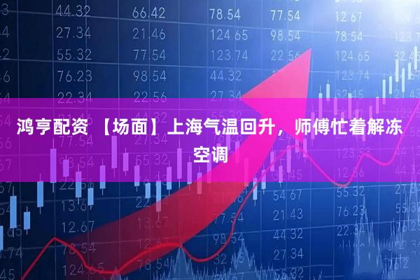 鸿亨配资 【场面】上海气温回升，师傅忙着解冻空调